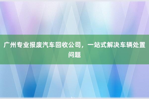 广州专业报废汽车回收公司，一站式解决车辆处置问题